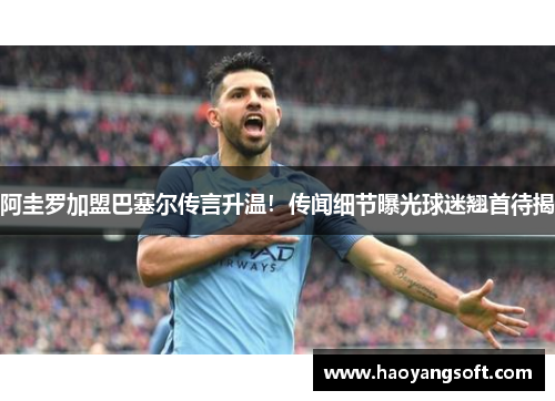 阿圭罗加盟巴塞尔传言升温！传闻细节曝光球迷翘首待揭